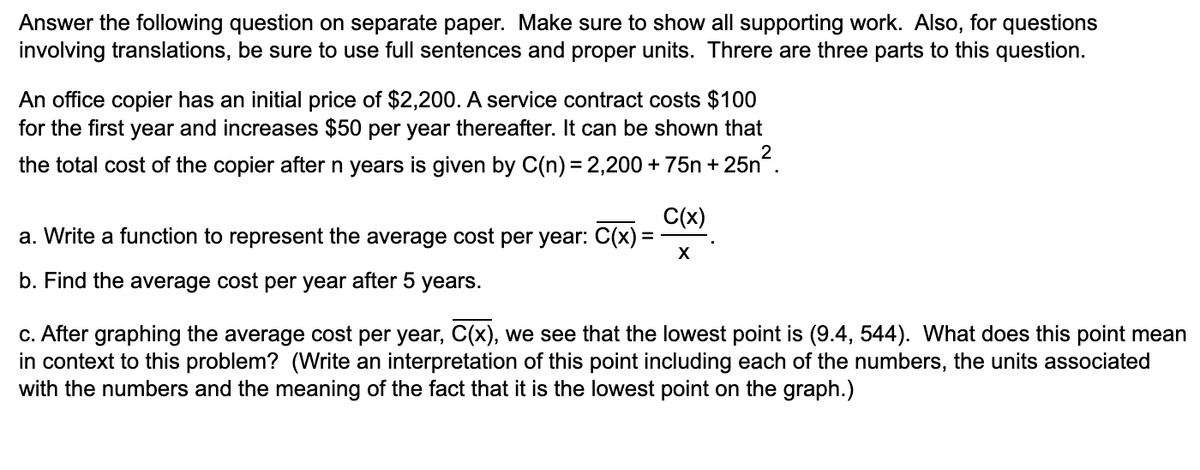 Answer the following question on separate paper. Make sure to show all supporting work. Also, for questions
involving translations, be sure to use full sentences and proper units. Threre are three parts to this question.
An office copier has an initial price of $2,200. A service contract costs $100
for the first year and increases $50 per year thereafter. It can be shown that
the total cost of the copier after n years is given by C(n) = 2,200 + 75n + 25n.
C(x)
a. Write a function to represent the average cost per year: C(x)
X
b. Find the average cost per year after 5
years.
c. After graphing the average cost per year, C(x), we see that the lowest point is (9.4, 544). What does this point mean
in context to this problem? (Write an interpretation of this point including each of the numbers, the units associated
with the numbers and the meaning of the fact that it is the lowest point on the graph.)
