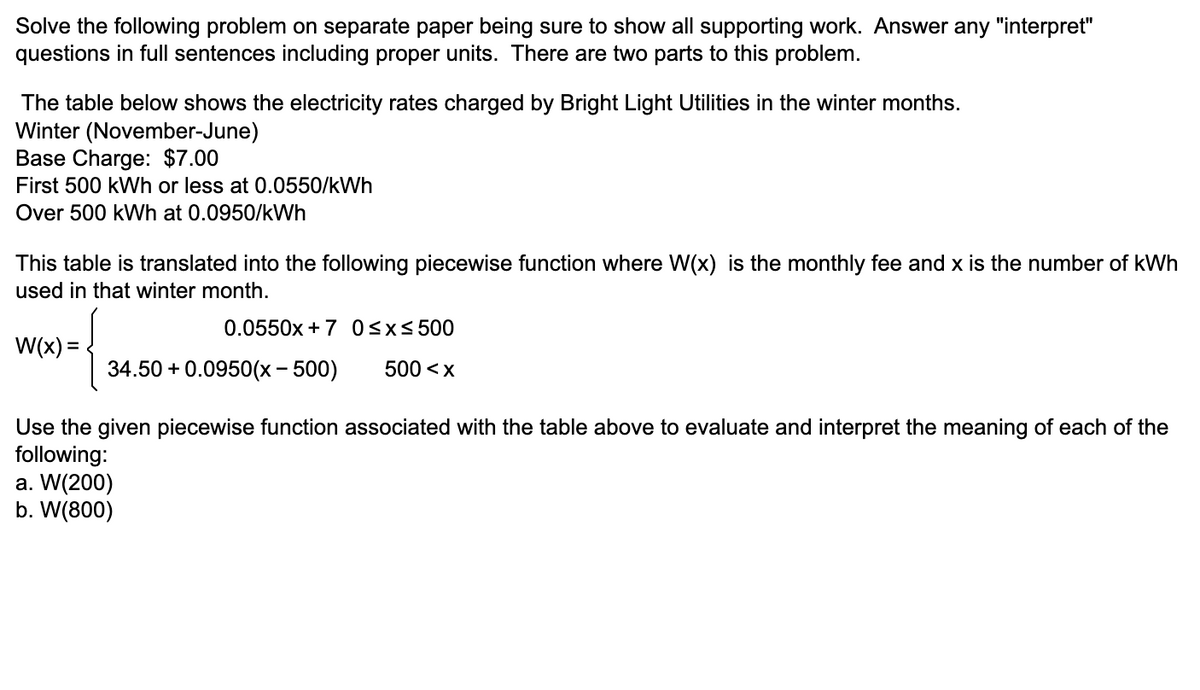 Solve the following problem on separate paper being sure to show all supporting work. Answer any "interpret"
questions in full sentences including proper units. There are two parts to this problem.
The table below shows the electricity rates charged by Bright Light Utilities in the winter months.
Winter (November-June)
Base Charge: $7.00
First 500 kWh or less at 0.0550/kWh
Over 500 kWh at 0.0950/kWh
This table is translated into the following piecewise function where W(x) is the monthly fee and x is the number of kWh
used in that winter month.
0.0550x +7 Osx< 500
W(x) =
34.50 + 0.0950(x - 500)
500 <x
Use the given piecewise function associated with the table above to evaluate and interpret the meaning of each of the
following:
a. W(200)
b. W(800)
