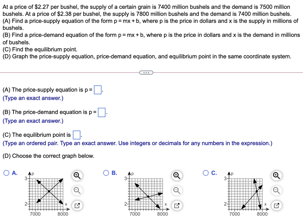 At a price of $2.27 per bushel, the supply of a certain grain is 7400 million bushels and the demand is 7500 million
bushels. At a price of $2.38 per bushel, the supply is 7800 million bushels and the demand is 7400 million bushels.
(A) Find a price-supply equation of the form p = mx + b, where p is the price in dollars and x is the supply in millions of
bushels.
(B) Find a price-demand equation of the form p=mx + b, where p is the price in dollars and x is the demand in millions
of bushels.
(C) Find the equilibrium point.
(D) Graph the price-supply equation, price-demand equation, and equilibrium point in the same coordinate system.
(A) The price-supply equation is p=
(Type an exact answer.)
(B) The price-demand equation is p=
(Type an exact answer.)
(C) The equilibrium point is
(Type an ordered pair. Type an exact answer. Use integers or decimals for any numbers in the expression.)
(D) Choose the correct graph below.
O A.
Ap
В.
С.
Ap
3-
3
2-
X
2-
2-
7000
8000
7000
8000
7000
8000

