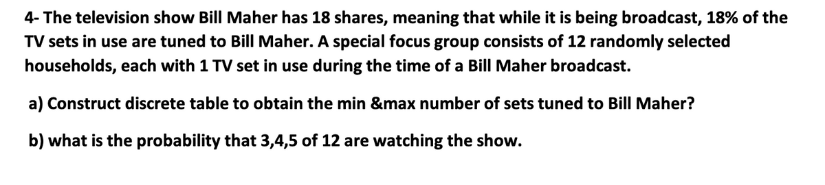 4- The television show Bill Maher has 18 shares, meaning that while it is being broadcast, 18% of the
TV sets in use are tuned to Bill Maher. A special focus group consists of 12 randomly selected
households, each with 1 TV set in use during the time of a Bill Maher broadcast.
a) Construct discrete table to obtain the min &max number of sets tuned to Bill Maher?
b) what is the probability that 3,4,5 of 12 are watching the show.
