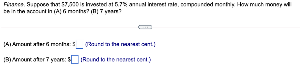 Finance. Suppose that $7,500 is invested at 5.7% annual interest rate, compounded monthly. How much money will
be in the account in (A) 6 months? (B) 7 years?
(A) Amount after 6 months: $
(Round to the nearest cent.)
(B) Amount after 7 years: $
(Round to the nearest cent.)
