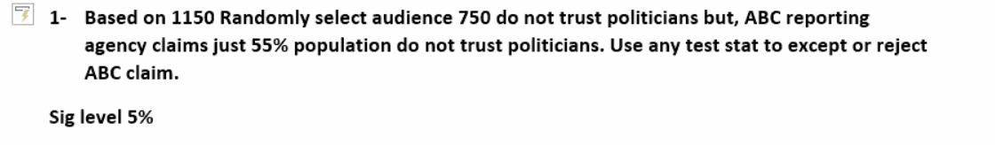 1- Based on 1150 Randomly select audience 750 do not trust politicians but, ABC reporting
agency claims just 55% population do not trust politicians. Use any test stat to except or reject
ABC claim.
Sig level 5%
