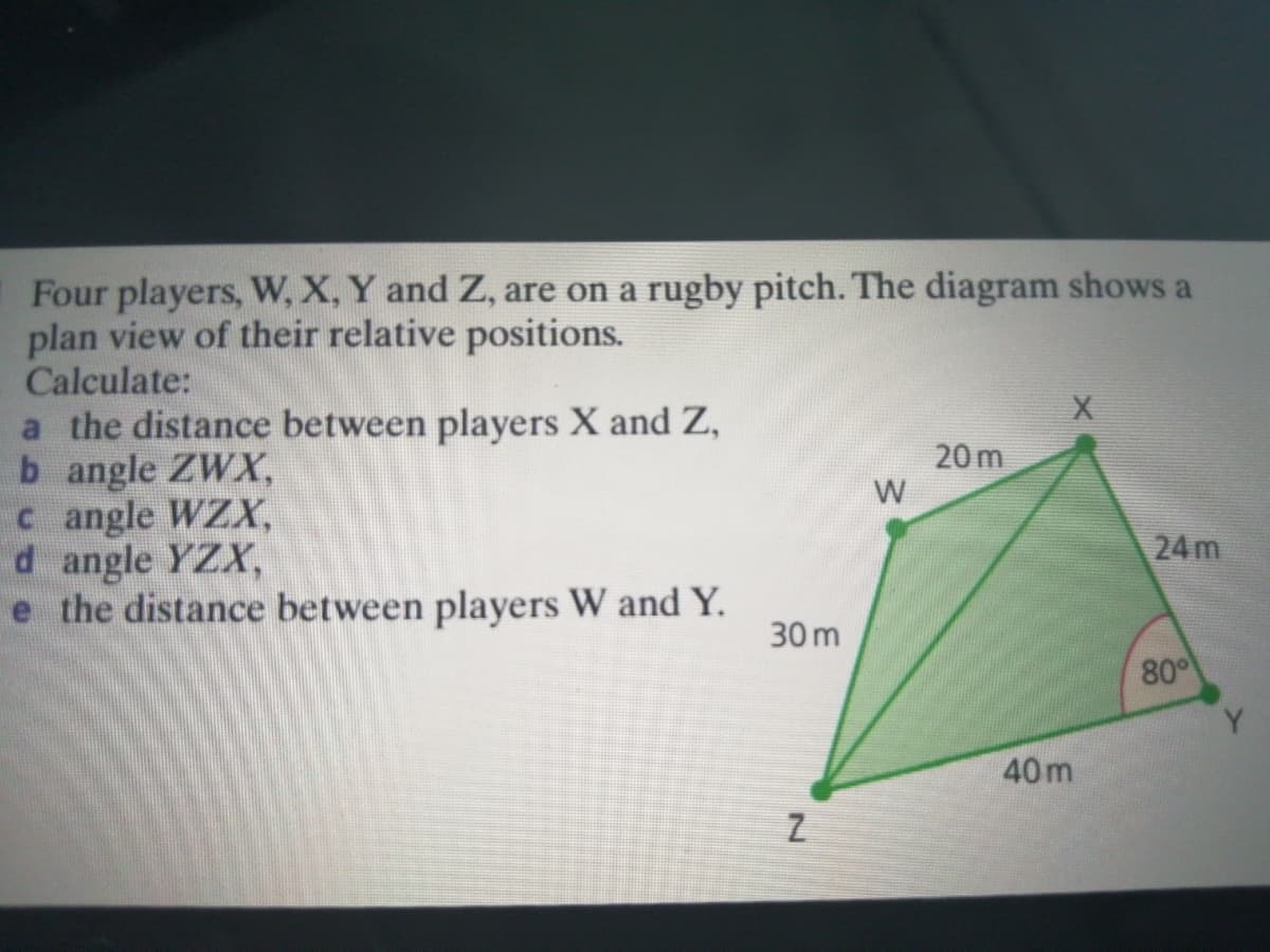 Four players, W, X, Y and Z, are on a rugby pitch. The diagram shows a
plan view of their relative positions.
Calculate:
a the distance between players X and Z,
b angle ZWX,
c angle WZX,
d angle YZX,
e the distance between players W and Y.
20 m
W
24m
30 m
80
Y.
40m
