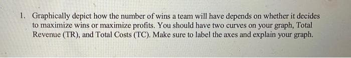 1. Graphically depict how the number of wins a team will have depends on whether it decides
to maximize wins or maximize profits. You should have two curves on your graph, Total
Revenue (TR), and Total Costs (TC). Make sure to label the axes and explain your graph.