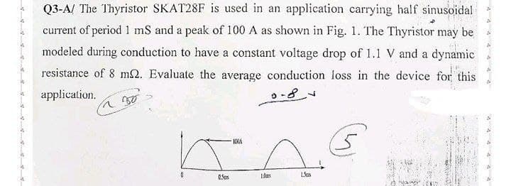 Q3-A/ The Thyristor SKAT28F is used in an application carrying half sinusoidal
current of period 1 mS and a peak of 100 A as shown in Fig. 1. The Thyristor may be
modeled during conduction to have a constant voltage drop of 1.1 V and a dynamic
resistance of 8 m2. Evaluate the average conduction loss in the device for this
application.
~30
0
0.Ser
1014
1.0
L'as
E