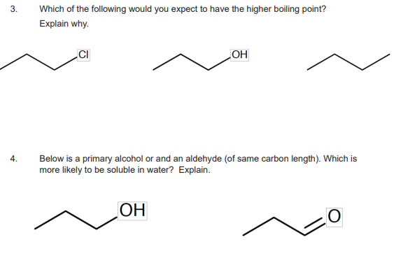 3.
4.
Which of the following would you expect to have the higher boiling point?
Explain why.
CI
OH
Below is a primary alcohol or and an aldehyde (of same carbon length). Which is
more likely to be soluble in water? Explain.
OH
O