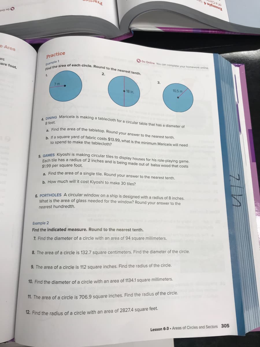 Find the area of each circle. Round to the nearest tenth.
4. DINING Maricela is making a tablecloth for a circular table that has a diameter of
Pra
of a Cire
O Go Onli
e Area
arc
Practice
O Go Online You can complete your homework online.
are foot.
Example 1
2.
1.
3.
7 m
• 18 in,
10.5 m
8 feet.
Find the area of the tabletop. Round your answer to the nearest tenth
k a square yard of fabric costs $13.99, what is the minimum Maricela will need
to spend to make the tablecloth?
ANES Kivoshi is making circular tiles to display houses for his role-playing game.
och tile has a radius of 2 inches and is being made out of balsa wood that costs
$1.99 per square foot.
. Find the area of a single tile. Round your answer to the nearest tenth.
b. How much will'it cost Kiyoshi to make 30 tiles?
6. PORTHOLES A circular window on a ship is designed with a radius of 8 inches.
What is the area of glass needed for the window? Round your answer to the
nearest hundredth.
Example 2
Find the indicated measure. Round to the nearest tenth.
7. Find the diameter of a circle with an area of 94 square millimeters.
8. The
of a circle is 132.7 square centimeters. Find the diameter of the circle.
9. The area of a circle is 112 square inches. Find the radius of the circle.
10. Find the diameter of a circle with an area of 1134.1 square millimeters.
1. The area of a circle is 706.9 square inches. Find the radius of the circle.
12. Find the radius of a circle with an area of 2827.4 square feet.
Lesson 6-3 · Areas of Circles and Sectors 305
