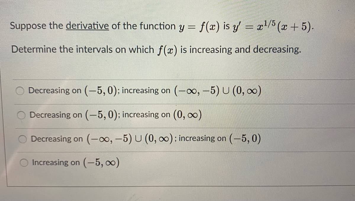 Suppose the derivative of the function y = f(x) is y = x/5 (x +5).
Determine the intervals on which f(x) is increasing and decreasing.
Decreasing on (-5,0); increasing on (-o, -5) U (0, 0)
Decreasing on (-5,0); increasing on (0, o)
Decreasing on (-o0, -5) U (0, 0): increasing on (-5, 0)
Increasing on (-5, 0)
O O
