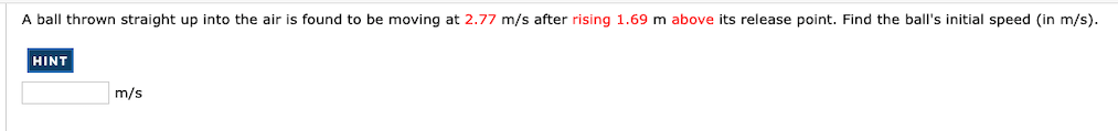 A ball thrown straight up into the air is found to be moving at 2.77 m/s after rising 1.69 m above its release point. Find the ball's initial speed (in m/s).
HINT
m/s
