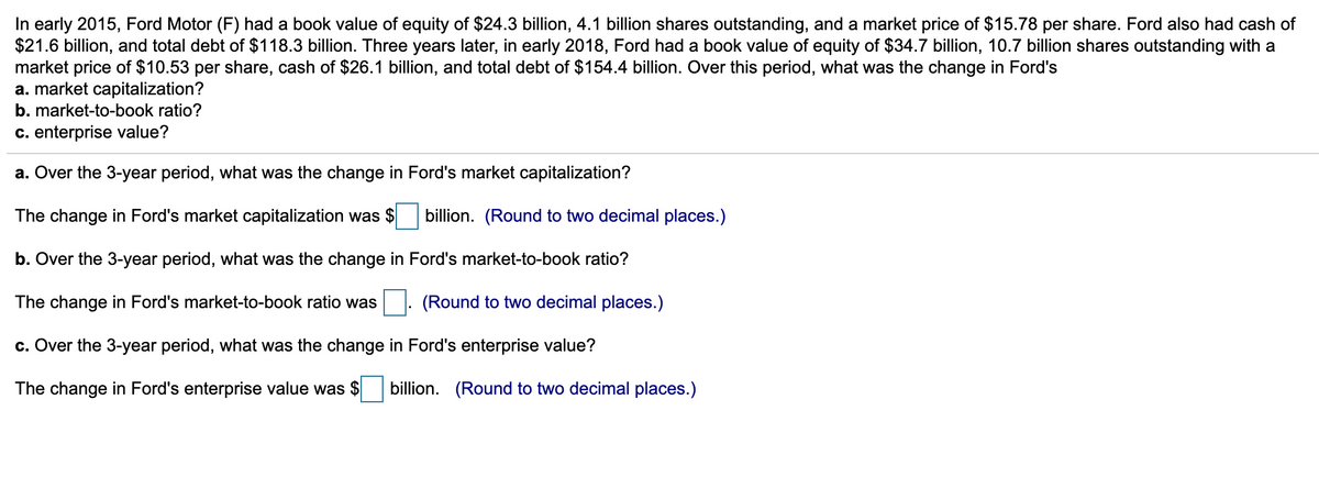 In early 2015, Ford Motor (F) had a book value of equity of $24.3 billion, 4.1 billion shares outstanding, and a market price of $15.78 per share. Ford also had cash of
$21.6 billion, and total debt of $118.3 billion. Three years later, in early 2018, Ford had a book value of equity of $34.7 billion, 10.7 billion shares outstanding with a
market price of $10.53 per share, cash of $26.1 billion, and total debt of $154.4 billion. Over this period, what was the change in Ford's
a. market capitalization?
b. market-to-book ratio?
c. enterprise value?
a. Over the 3-year period, what was the change in Ford's market capitalization?
The change in Ford's market capitalization was $ billion. (Round to two decimal places.)
b. Over the 3-year period, what was the change in Ford's market-to-book ratio?
The change in Ford's market-to-book ratio was
(Round to two decimal places.)
c. Over the 3-year period, what was the change in Ford's enterprise value?
The change in Ford's enterprise value was $ billion. (Round to two decimal places.)
.