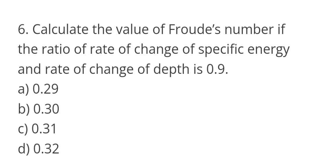 6. Calculate the value of Froude's number if
the ratio of rate of change of specific energy
and rate of change of depth is 0.9.
a) 0.29
b) 0.30
c) 0.31
d) 0.32
