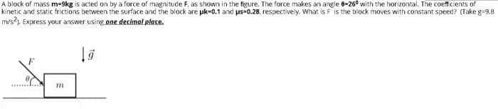 A block of mass m=9kg is acted on by a force of magnitude F, as shown in the figure. The force makes an angle 8=26° with the horizontal. The coefficients of
kinetic and static frictions between the surface and the block are pk-0.1 and us-0.28, respectively. What is F is the block moves with constant speed? (Take g=9.8
m/s?). Express your answer using one decimal place.
m
