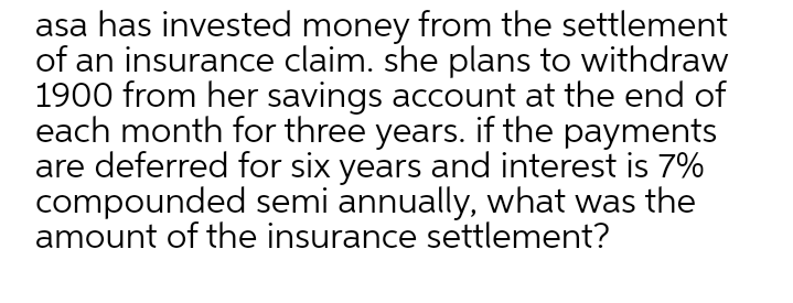 asa has invested money from the settlement
of an insurance claim. she plans to withdraw
1900 from her savings account at the end of
each month for three years. if the payments
are deferred for six years and interest is 7%
compounded semi annually, what was the
amount of the insurance settlement?
