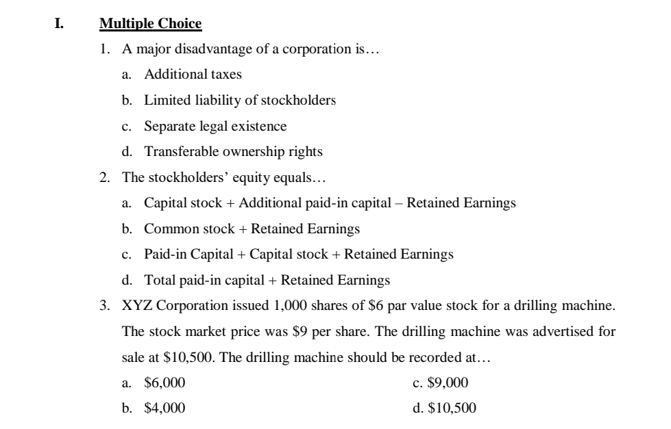 I.
Multiple Choice
1. A major disadvantage of a corporation is...
a. Additional taxes
b. Limited liability of stockholders
c. Separate legal existence
d. Transferable ownership rights
2. The stockholders' equity equals.….
a. Capital stock + Additional paid-in capital – Retained Earnings
b. Common stock + Retained Earnings
c. Paid-in Capital + Capital stock + Retained Earnings
d. Total paid-in capital + Retained Earnings
3. XYZ Corporation issued 1,000 shares of $6 par value stock for a drilling machine.
The stock market price was $9 per share. The drilling machine was advertised for
sale at $10,500. The drilling machine should be recorded at...
a. $6,000
c. $9,000
b. $4,000
d. $10,500
