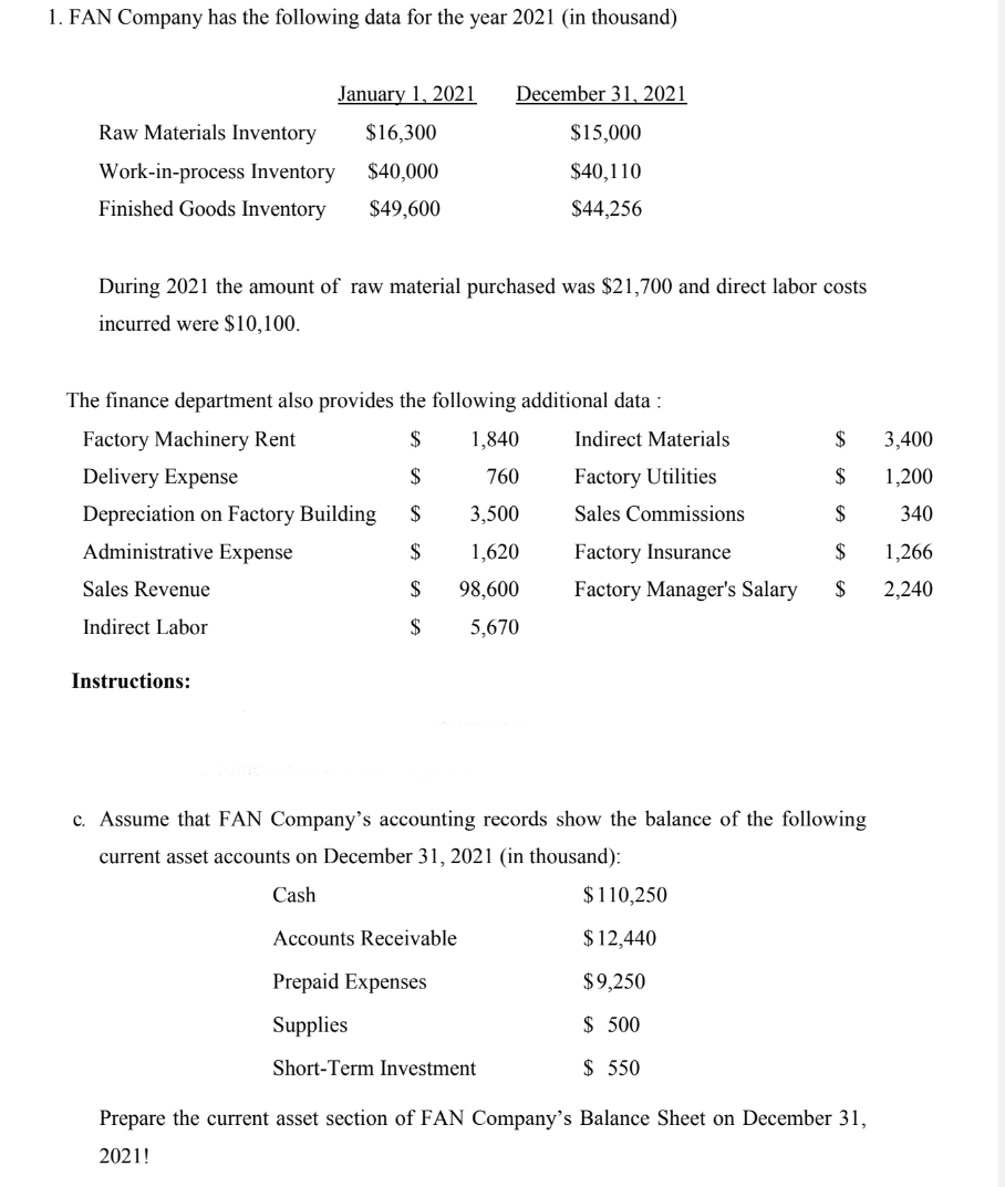 1. FAN Company has the following data for the year 2021 (in thousand)
January 1, 2021
December 31, 2021
Raw Materials Inventory
$16,300
$15,000
Work-in-process Inventory
$40,000
$40,110
Finished Goods Inventory
$49,600
$44,256
During 2021 the amount of raw material purchased was $21,700 and direct labor costs
incurred were $10,100.
The finance department also provides the following additional data :
Factory Machinery Rent
$
1,840
Indirect Materials
$
3,400
Delivery Expense
$
760
Factory Utilities
$4
1,200
Depreciation on Factory Building
$
3,500
Sales Commissions
$
340
Administrative Expense
$
1,620
Factory Insurance
$
1,266
Sales Revenue
$
98,600
Factory Manager's Salary
$
2,240
Indirect Labor
$
5,670
Instructions:
c. Assume that FAN Company's accounting records show the balance of the following
current asset accounts on December 31, 2021 (in thousand):
Cash
$110,250
Accounts Receivable
$ 12,440
Prepaid Expenses
$9,250
Supplies
$ 500
Short-Term Investment
$ 550
Prepare the current asset section of FAN Company's Balance Sheet on December 31,
2021!
