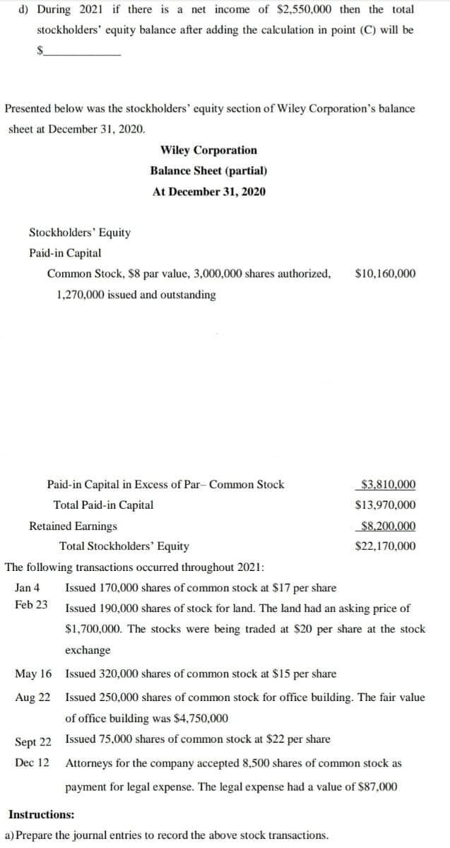 d) During 2021 if there is a net income of $2,550,000 then the total
stockholders' equity balance after adding the calculation in point (C) will be
$.
Presented below was the stockholders' equity section of Wiley Corporation's balance
sheet at December 31, 2020.
Wiley Corporation
Balance Sheet (partial)
At December 31, 2020
Stockholders' Equity
Paid-in Capital
Common Stock, $8 par value, 3,000,000 shares authorized,
$10,160,000
1,270,000 issued and outstanding
Paid-in Capital in Excess of Par- Common Stock
$3,810,000
Total Paid-in Capital
$13,970,000
Retained Earnings
$8,200,000
Total Stockholders' Equity
$22,170,000
The following transactions occurred throughout 2021:
Jan 4
Issued 170,000 shares of common stock at $17 per share
Feb 23
Issued 190,000 shares of stock for land. The land had an asking price of
$1,700,000. The stocks were being traded at $20 per share at the stock
exchange
May 16
Issued 320,000 shares of common stock at $15 per share
Aug 22
Issued 250,000 shares of common stock for office building. The fair value
of office building was $4,750,000
Sept 22
Issued 75,000 shares of common stock at $22 per share
Dec 12
Attorneys for the company accepted 8,500 shares of common stock as
payment for legal expense. The legal expense had a value of $87,000
Instructions:
a) Prepare the journal entries to record the above stock transactions.
