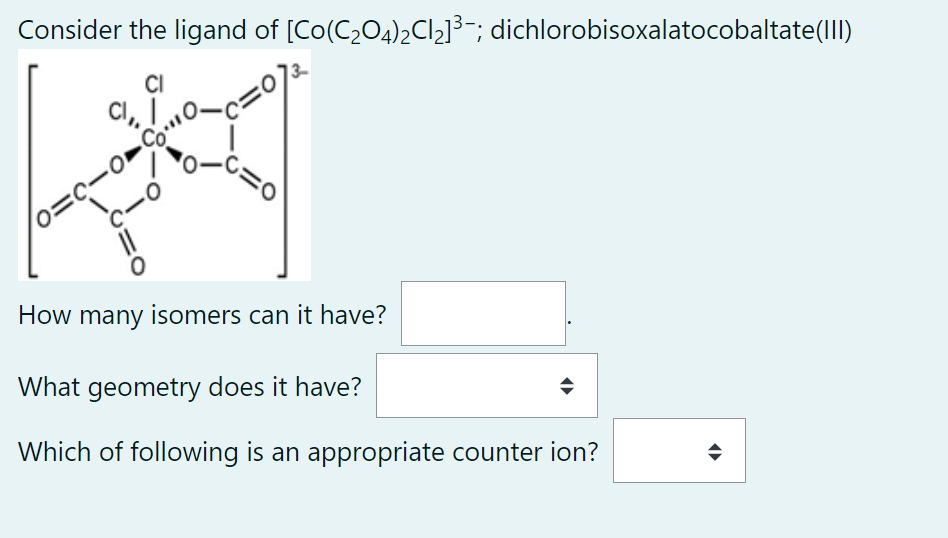 Consider the ligand of [Co(C₂O4)₂Cl₂]³¯; dichlorobisoxalatocobaltate(III)
CI
CI,, I.
=c-o-co"
C=0
=0
How many isomers can it have?
What geometry does it have?
Which of following is an appropriate counter ion?