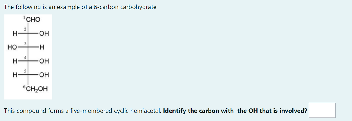 The following is an example of a 6-carbon carbohydrate
CHO
H-
HO
I
-H
2
3
4
5
OH
-H
-OH
-OH
6CH₂OH
This compound forms a five-membered cyclic hemiacetal. Identify the carbon with the OH that is involved?