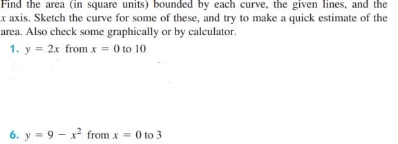 Find the area (in square units) bounded by each curve, the given lines, and the
x axis. Sketch the curve for some of these, and try to make a quick estimate of the
area. Also check some graphically or by calculator.
1. y = 2x from x = 0 to 10
6. y = 9x²2 from x = : 0 to 3