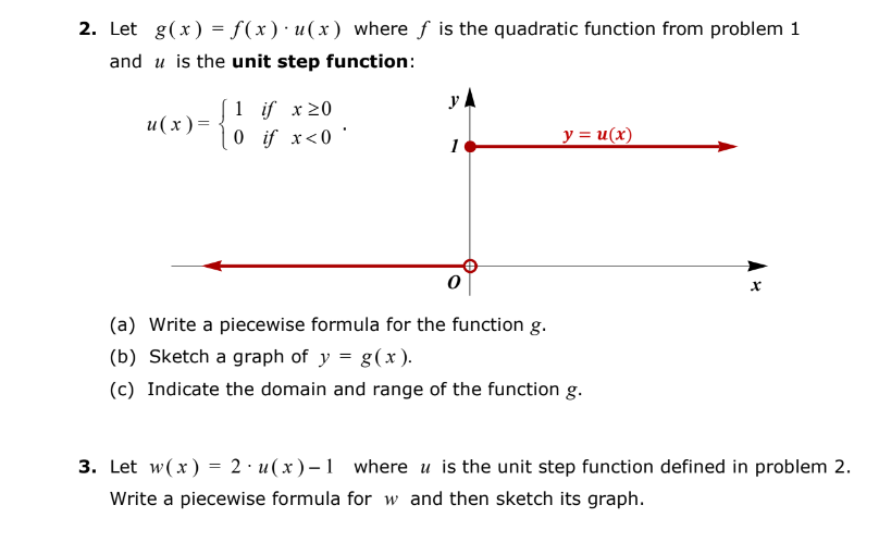 2. Let g(x) = f(x) u(x) where f is the quadratic function from problem 1
and is the unit step function:
u(x)=
0 if x<0'
YA
1
y = u(x)
(a) Write a piecewise formula for the function g.
(b) Sketch a graph of y = g(x).
(c) Indicate the domain and range of the function g.
X
3. Let w(x) = 2 u(x)-1 where u is the unit step function defined in problem 2.
Write a piecewise formula for w and then sketch its graph.