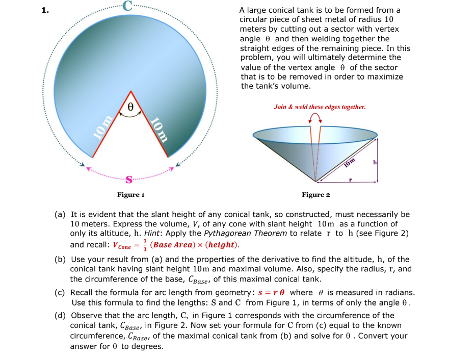 1.
10 m
C
0
10 m
A large conical tank is to be formed from a
circular piece of sheet metal of radius 10
meters by cutting out a sector with vertex
angle and then welding together the
straight edges of the remaining piece. In this
problem, you will ultimately determine the
value of the vertex angle of the sector
that is to be removed in order to maximize
the tank's volume.
Join & weld these edges together.
Figure 2
10m
h
Figure 1
(a) It is evident that the slant height of any conical tank, so constructed, must necessarily be
10 meters. Express the volume, V, of any cone with slant height 10m as a function of
only its altitude, h. Hint: Apply the Pythagorean Theorem to relate r to h (see Figure 2)
and recall: V Cone = (Base Area) × (height).
(b) Use your result from (a) and the properties of the derivative to find the altitude, h, of the
conical tank having slant height 10m and maximal volume. Also, specify the radius, r, and
the circumference of the base, CBases of this maximal conical tank.
(c) Recall the formula for arc length from geometry: s=re where is measured in radians.
Use this formula to find the lengths: S and C from Figure 1, in terms of only the angle 0.
(d) Observe that the arc length, C, in Figure 1 corresponds with the circumference of the
conical tank, CBaser in Figure 2. Now set your formula for C from (c) equal to the known
circumference, CBaser of the maximal conical tank from (b) and solve for 0. Convert your
answer for 0 to degrees.