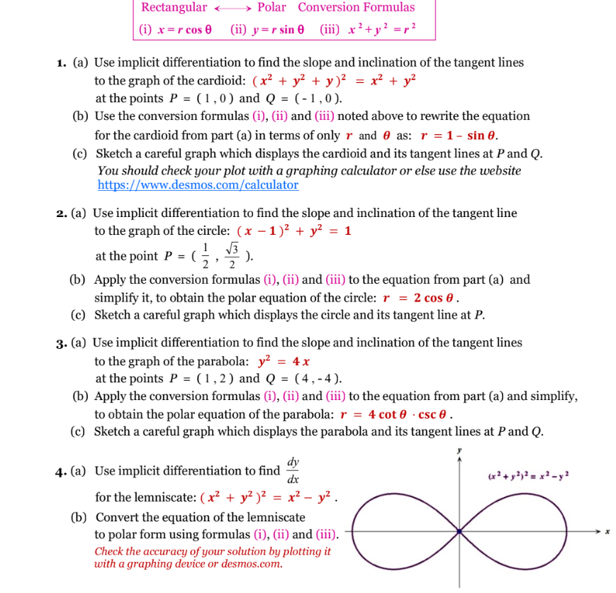 Rectangular
(i) x=r cos 0
Polar Conversion Formulas
(ii) y=r sin 0 (iii) x² + y² = r²
1. (a) Use implicit differentiation to find the slope and inclination of the tangent lines
to the graph of the cardioid: (x² + y² + y)² = x² + y²
at the points P = (1,0) and Q = (-1,0).
(c)
(b) Use the conversion formulas (i), (ii) and (iii) noted above to rewrite the equation
for the cardioid from part (a) in terms of only r and as: r = 1 - sin 0.
Sketch a careful graph which displays the cardioid and its tangent lines at P and Q.
You should check your plot with a graphing calculator or else use the website
https://www.desmos.com/calculator
2. (a) Use implicit differentiation to find the slope and inclination of the tangent line
to the graph of the circle: (x - 1)² + y² = 1
at the point P = (
1 √3
,
).
2
(b)
Apply the conversion formulas (i), (ii) and (iii) to the equation from part (a) and
simplify it, to obtain the polar equation of the circle: r = 2 cos 0.
(c) Sketch a careful graph which displays the circle and its tangent line at P.
3. (a) Use implicit differentiation to find the slope and inclination of the tangent lines
to the graph of the parabola: y² = 4x
at the points P = (1,2) and Q = (4,-4).
(b) Apply the conversion formulas (i), (ii) and (iii) to the equation from part (a) and simplify,
to obtain the polar equation of the parabola: r = 4 cot 0.csc 0.
(c) Sketch a careful graph which displays the parabola and its tangent lines at P and Q.
4. (a) Use implicit differentiation to find
dy
dx
for the lemniscate: (x² + y²)² = x² - y².
(b) Convert the equation of the lemniscate
to polar form using formulas (i), (ii) and (iii).
Check the accuracy of your solution by plotting it
with a graphing device or desmos.com.
(x² + y²)² = x² - y²