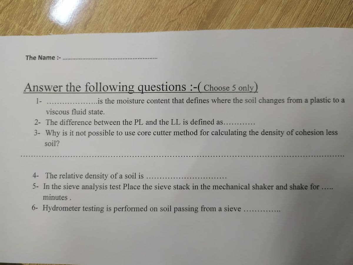 The Name :-
Answer the following questions :-( Choose 5 only)
1-
.is the moisture content that defines where the soil changes from a plastic to a
viscous fluid state.
2- The difference between the PL and the LL is defined as....
3- Why is it not possible to use core cutter method for calculating the density of cohesion less
soil?
4- The relative density of a soil is
5- In the sieve analysis test Place the sieve stack in the mechanical shaker and shake for .
minutes .
6- Hydrometer testing is performed on soil passing from a sieve.
