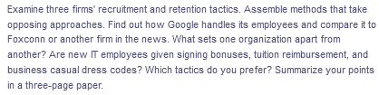 Examine three firms' recruitment and retention tactics. Assemble methods that take
opposing approaches. Find out how Google handles its employees and compare it to
Foxconn or another firm in the news. What sets one organization apart from
another? Are new IT employees given signing bonuses, tuition reimbursement, and
business casual dress codes? Which tactics do you prefer? Summarize your points
in a three-page paper.
