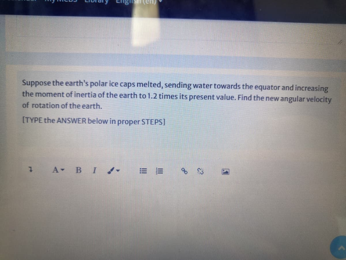 Suppose the earth's polar ice caps melted, sending water towards the equator and increasing
the moment of inertia of the earth to 1.2 times its present value. Find the new angular velocity
of rotation of the earth.
[TYPE the ANSWER below in proper STEPSI
1 A BI
!!
