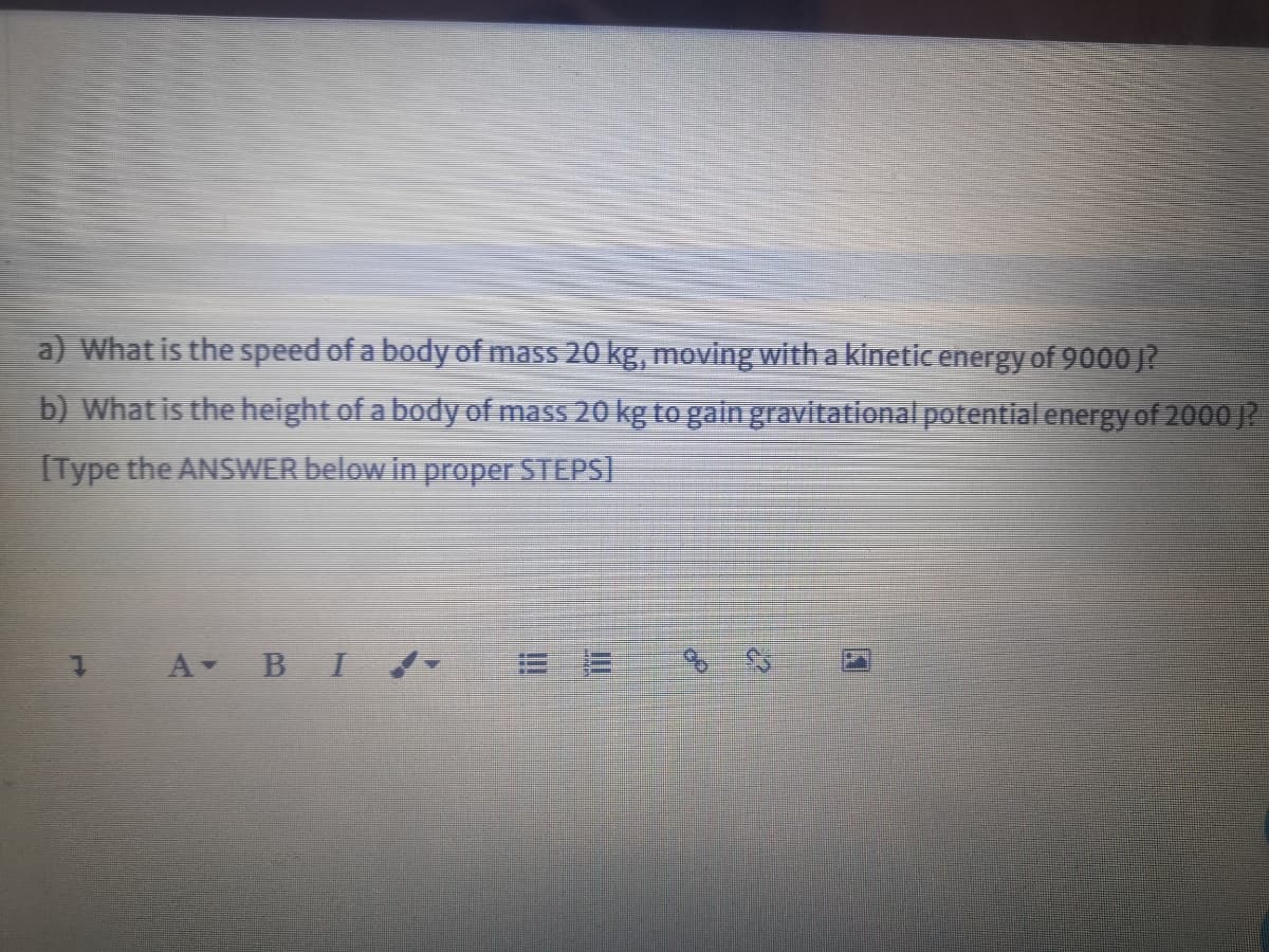 a) What is the speed of a body of mass 20 kg, moving with a kinetic energy of 9000 J?
b) What is the height of a body of mass 20 kg to gain gravitational potential energy of 2000 ?
IType the ANSWER below in proper STEPS)
1 A B I
