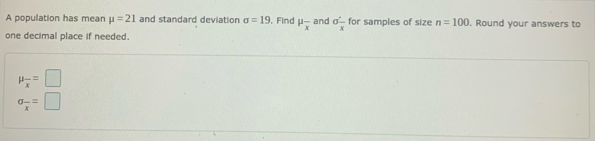 A population has mean u =21 and standard deviation o = 19. Find u- and o- for samples of size n=100. Round your answers to
one decimal place if needed.
『-ニ
