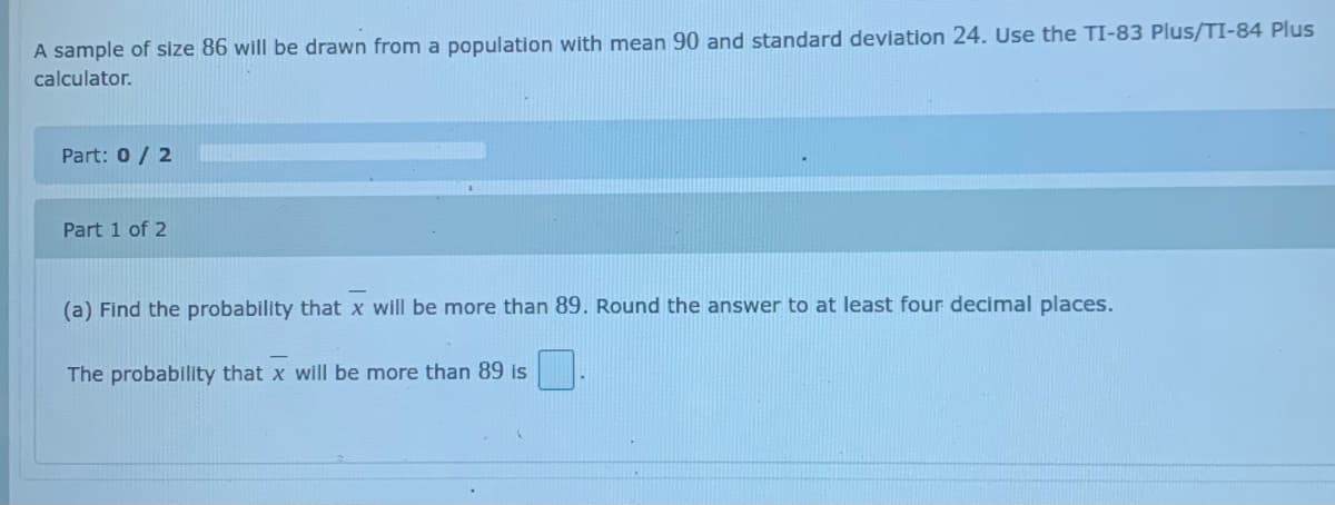 A sample of size 86 will be drawn from a population with mean 90 and standard deviation 24. Use the TI-83 Plus/TI-84 Plus
calculator.
Part: 0/ 2
Part 1 of 2
(a) Find the probability that x will be more than 89. Round the answer to at least four decimal places.
The probability that x will be more than 89 is
