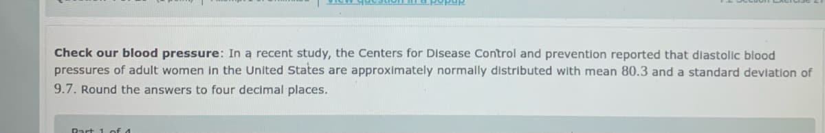 Check our blood pressure: In a recent study, the Centers for Disease Control and prevention reported that diastolic blood
pressures of adult women in the United States are approximately normally distributed with mean 80.3 and a standard deviation of
9.7. Round the answers to four decimal places.
Rart 1 of 4
