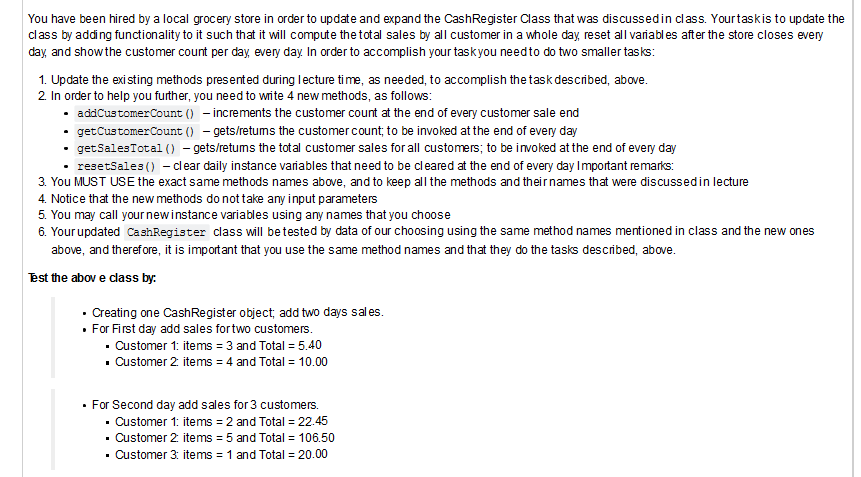 You have been hired by a local grocery store in order to update and expand the CashRegister Class that was discussedin class. Yourtaskis to update the
class by adding functionality to it such that it will compute the total sales by all customer in a whole day, reset all variables after the store closes every
day, and showthe customer count per day, every day In order to accomplish your taskyou needto do two smaller tasks:
1. Update the existing methods presented during lecture time, as needed, to accomplish the task described, above.
2 In order to help you further, you need to wite 4 new methods, as follows:
• addCustomerCount () – increments the customer count at the end of every customer sale end
• getCustomerCount () - gets/retums the customer count; to be invoked at the end of every day
getSalesTotal () - gets/retums the total customer sales for all customers; to be invoked at the end of every day
• resetSales () - clear daily instance variables that need to be cleared at the end of every day Important remarks:
3. You MUST USE the exact same methods names above, and to keep all the methods and theirnames that were discussedin lecture
4. Notice that the new methods do not take any input parameters
5. You may call yournewinstance variables using any names that you choose
6. Your updated CashRegister class will betested by data of our choos
using the same method names mentioned in class and the new ones
above, and therefore, it is important that you use the same method names and that they do the tasks described, above.
est the abov e class by:
• Creating one CashRegister object; add two days sales.
• For First day add sales fortwo customers.
· Customer 1: items = 3 and Total = 5.40
• Customer 2 items = 4 and Total = 10.00
• For Second day add sales for 3 customers.
· Customer 1: items = 2 and Total = 22.45
· Customer 2 items = 5 and Total = 106.50
· Customer 3: items = 1 and Total = 20.00
