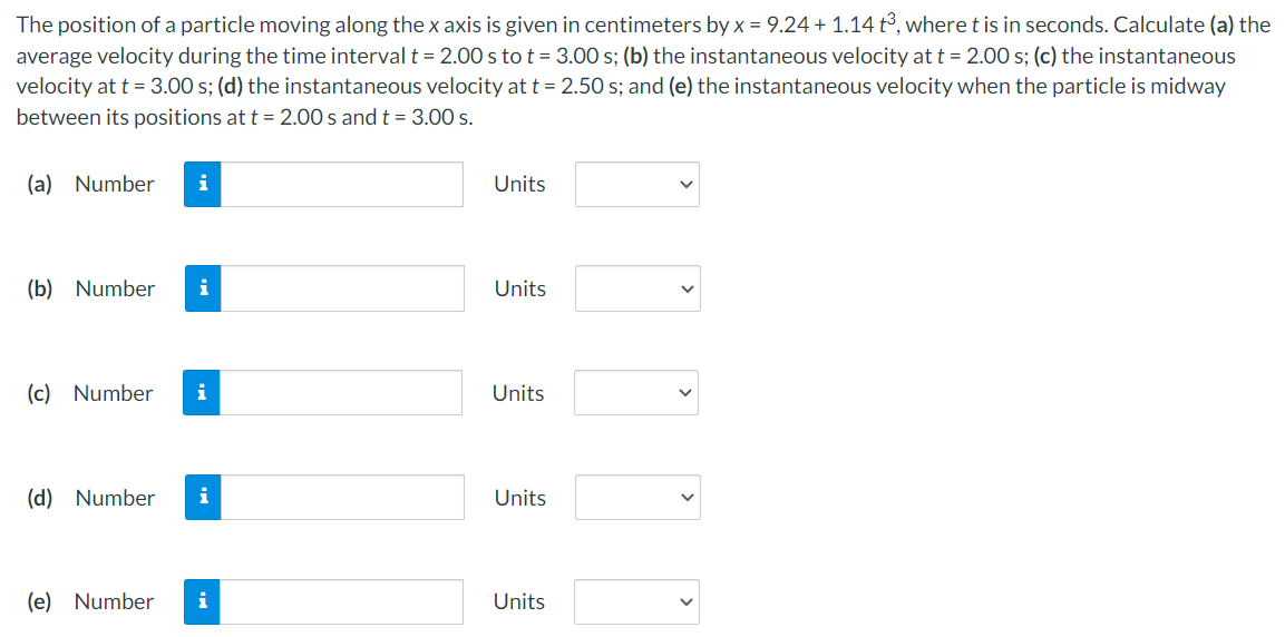 The position of a particle moving along the x axis is given in centimeters by x = 9.24 + 1.14 t3, where t is in seconds. Calculate (a) the
average velocity during the time interval t = 2.00 s to t = 3.00 s; (b) the instantaneous velocity at t = 2.00 s; (c) the instantaneous
velocity at t = 3.00 s; (d) the instantaneous velocity at t = 2.50 s; and (e) the instantaneous velocity when the particle is midway
between its positions at t = 2.00 s and t = 3.00 s.
(a) Number
i
Units
(b) Number
i
Units
(c) Number
i
Units
(d) Number
i
Units
(e) Number
i
Units
>
