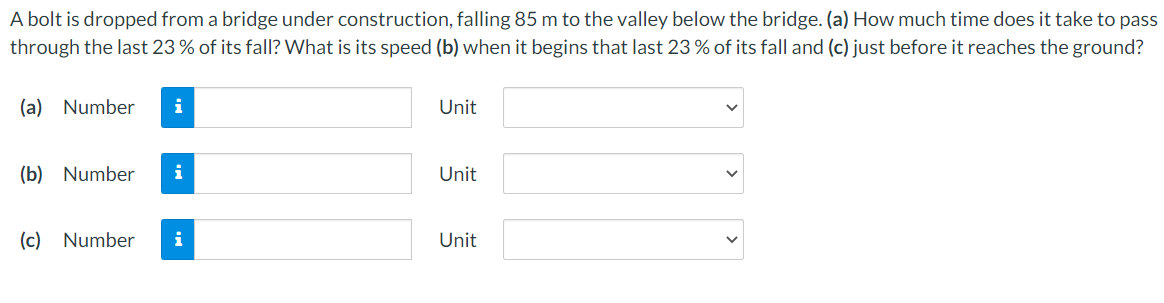 A bolt is dropped from a bridge under construction, falling 85 m to the valley below the bridge. (a) How much time does it take to pass
through the last 23 % of its fall? What is its speed (b) when it begins that last 23 % of its fall and (c) just before it reaches the ground?
(a) Number
Unit
(b) Number
i
Unit
(c) Number
i
Unit
