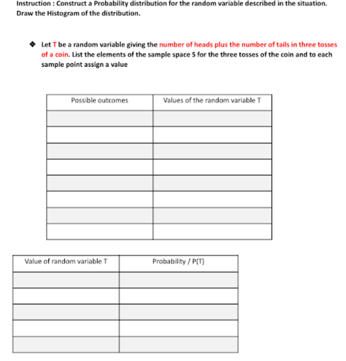 Instruction : Construct a Probability distribution for the random variable described in the situation.
Draw the Histogram of the distribution.
Let T be a random variable giving the number of heads plus the number of tails in three tosses
of a coin. List the elements of the sample space S for the three tosses of the coin and to each
sample point assign a value
Possible outcomes
Values of the random variable T
Value of random variable T
Probability / P(T)
