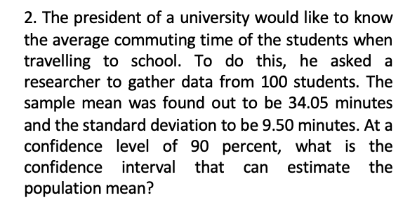 2. The president of a university would like to know
the average commuting time of the students when
travelling to school. To do this, he asked a
researcher to gather data from 100 students. The
sample mean was found out to be 34.05 minutes
and the standard deviation to be 9.50 minutes. At a
confidence level of 90 percent, what is the
confidence interval that
can
estimate the
population mean?
