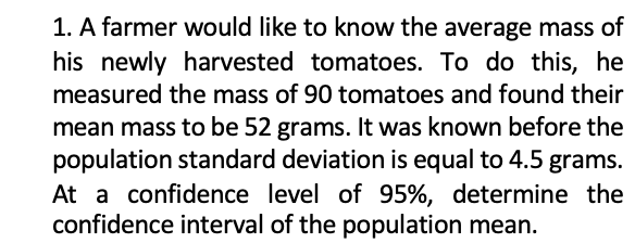 1. A farmer would like to know the average mass of
his newly harvested tomatoes. To do this, he
measured the mass of 90 tomatoes and found their
mean mass to be 52 grams. It was known before the
population standard deviation is equal to 4.5 grams.
At a confidence level of 95%, determine the
confidence interval of the population mean.
