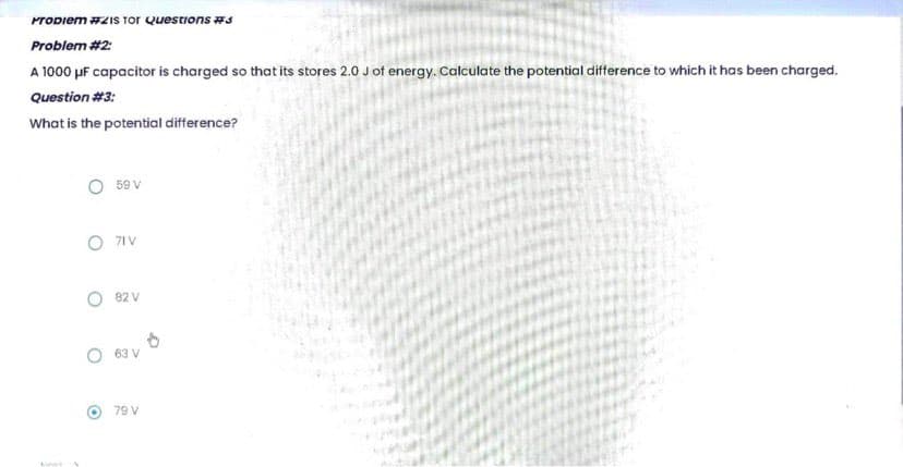Propiem #21s Tor Questions #3
Problem #2:
A 1000 μF capacitor is charged so that its stores 2.0 J of energy. Calculate the potential difference to which it has been charged.
Question #3:
What is the potential difference?
59 V
O 71 V
82 V
63 V
79 V