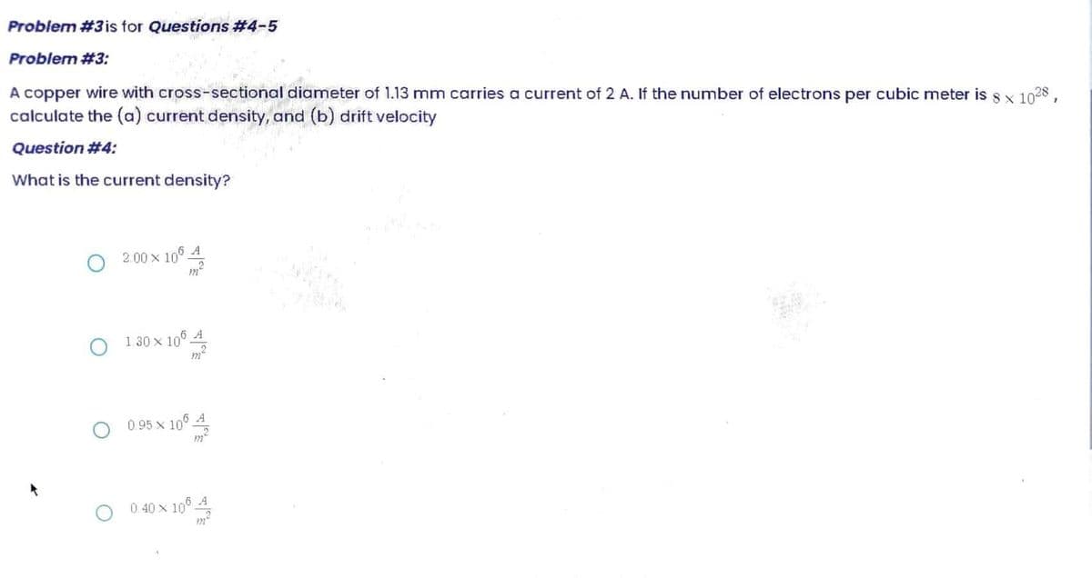 Problem #3 is for Questions #4-5
Problem #3:
A copper wire with cross-sectional diameter of 1.13 mm carries a current of 2 A. If the number of electrons per cubic meter is 8 x 1028,
calculate the (a) current density, and (b) drift velocity
Question #4:
What is the current density?
2.00 × 106 A
06 4/20
O
1.30 x 106 A
O 0.95 x 105 4
0.40 X 10° 4