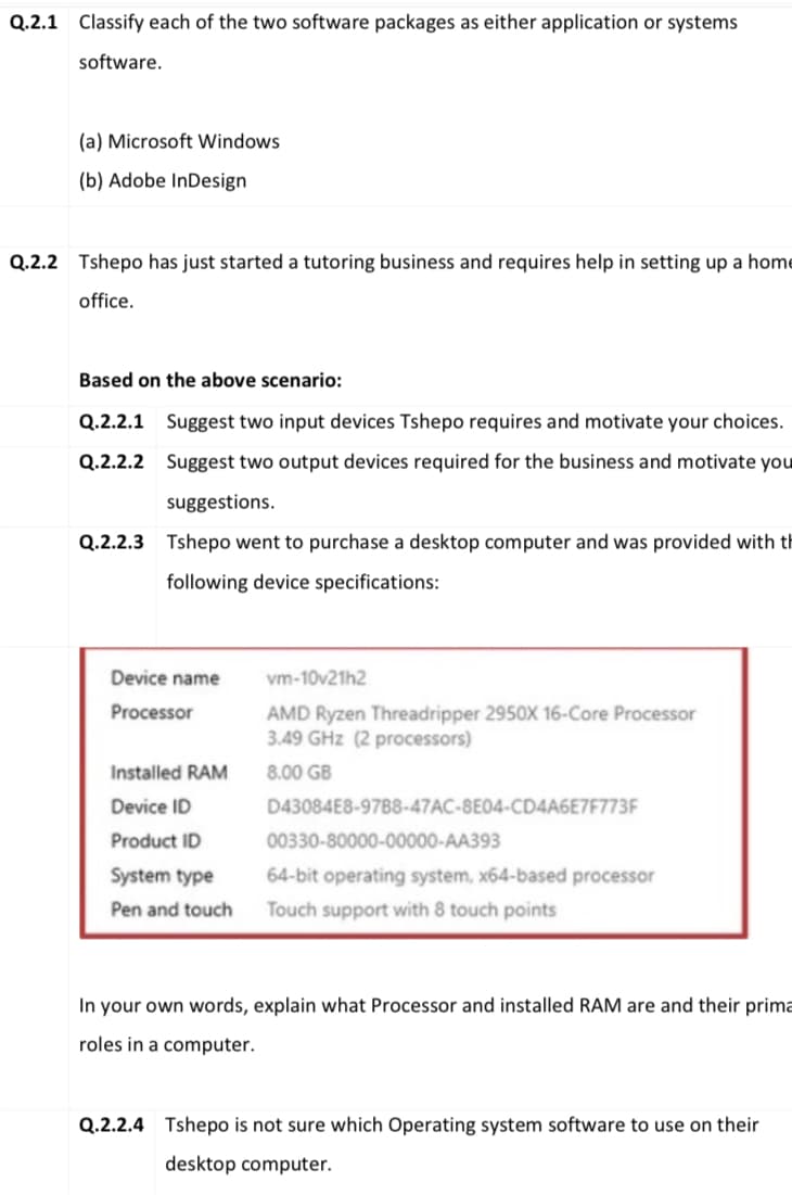 Q.2.1 Classify each of the two software packages as either application or systems
software.
(a) Microsoft Windows
(b) Adobe InDesign
Q.2.2 Tshepo has just started a tutoring business and requires help in setting up a home
office.
Based on the above scenario:
Q.2.2.1 Suggest two input devices Tshepo requires and motivate your choices.
Q.2.2.2 Suggest two output devices required for the business and motivate you
suggestions.
Q.2.2.3 Tshepo went to purchase a desktop computer and was provided with th
following device specifications:
Device name
vm-10v21h2
AMD Ryzen Threadripper 2950X 16-Core Processor
3.49 GHz (2 processors)
Processor
Installed RAM
8.00 GB
Device ID
D43084E8-97B8-47AC-8E04-CD4A6E7F773F
Product ID
00330-80000-00000-AA393
System type
64-bit operating system, x64-based processor
Pen and touch
Touch support with 8 touch points
In your own words, explain what Processor and installed RAM are and their prima
roles in a computer.
Q.2.2.4 Tshepo is not sure which Operating system software to use on their
desktop computer.
