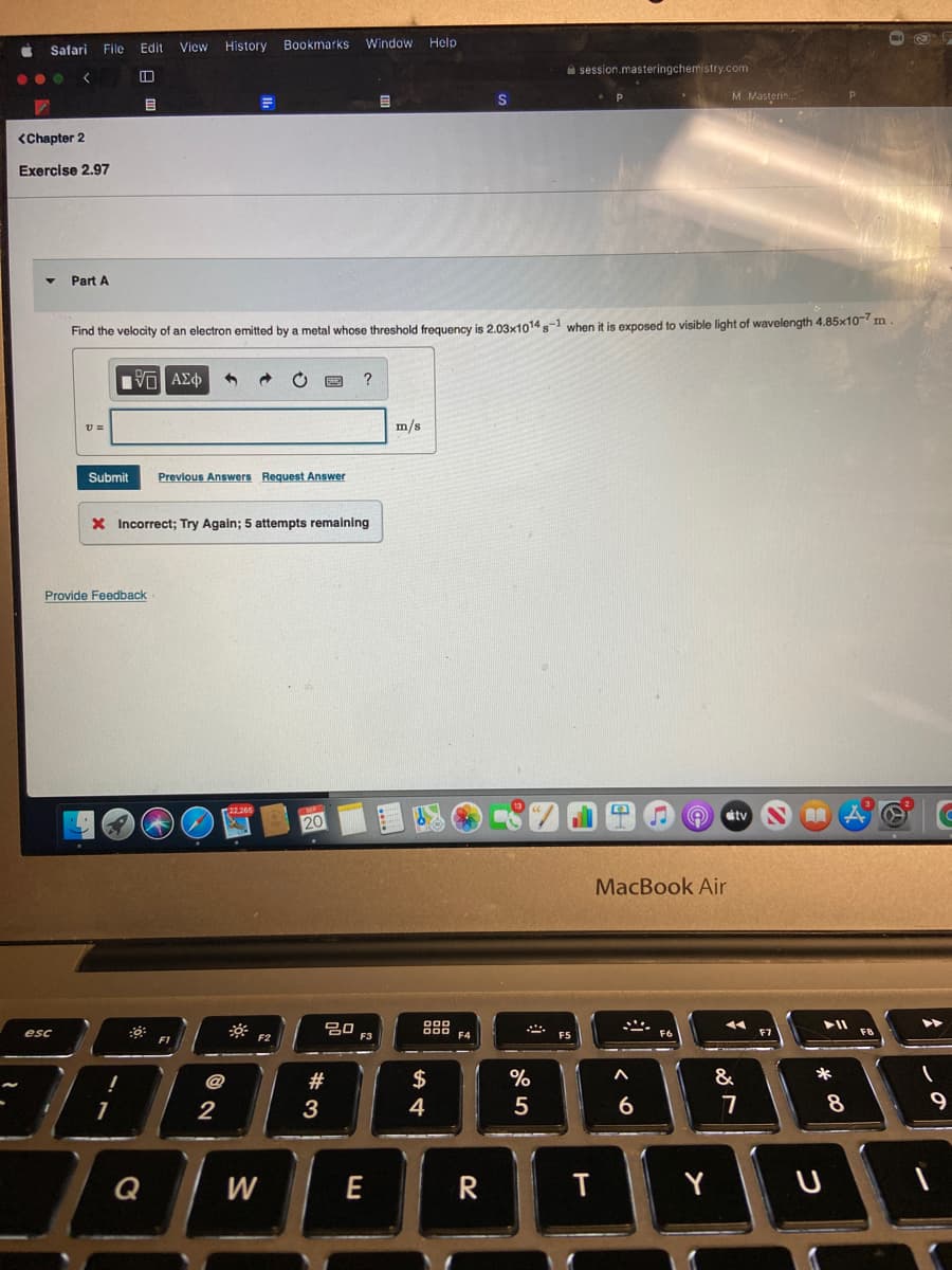 Safai
File
Edit
View
History
Bookmarks
Window
Help
i session.masteringchemistry.com
...
M Masterin.
目
<Chapter 2
Exercise 2.97
Part A
Find the velocity of an electron emitted by a metal whose threshold frequency is 2.03x1014 s-1 when it is exposed to visible light of wavelength 4.85x10- m
?
m/s
Submit
Previous Answers Request Answer
X Incorrect; Try Again; 5 attempts remaining
Provide Feedback
étv
20
MacBook Air
吕口
F3
esc
F5
F7
F1
F2
#
$
&
*
3
4
6
7
Q
W
E
Y
