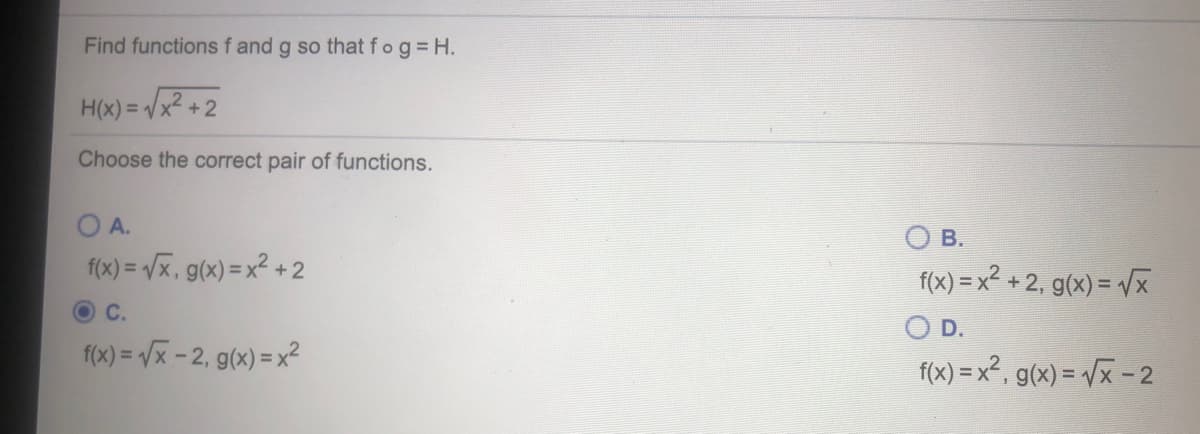 Find functions f and g so that fog H.
H(x) = /x
Choose the correct pair of functions.
A.
В.
f(x) = Vx, g(x) =x² + 2
f(x) = x² + 2, g(x) = /x
%3D
O C.
OD.
f(x) = /x - 2, g(x) = x²
f(x) = x², g(x) = /x -2
