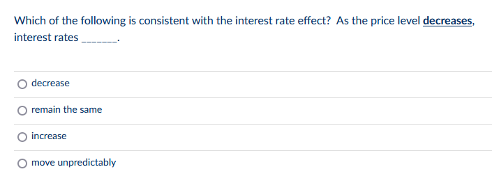 Which of the following is consistent with the interest rate effect? As the price level decreases,
interest rates
decrease
remain the same
increase
move unpredictably