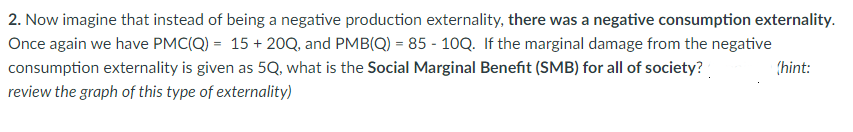 2. Now imagine that instead of being a negative production externality, there was a negative consumption externality.
Once again we have PMC(Q) = 15+20Q, and PMB(Q) = 85-10Q. If the marginal damage from the negative
consumption externality is given as 5Q, what is the Social Marginal Benefit (SMB) for all of society?
review the graph of this type of externality)
(hint: