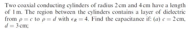 Two coaxial conducting cylinders of radius 2cm and 4 cm have a length
of 1 m. The region between the cylinders contains a layer of dielectric
from p =c to p=d with ER = 4. Find the capacitance if: (a) c = 2 cm,
d = 3 cm;
