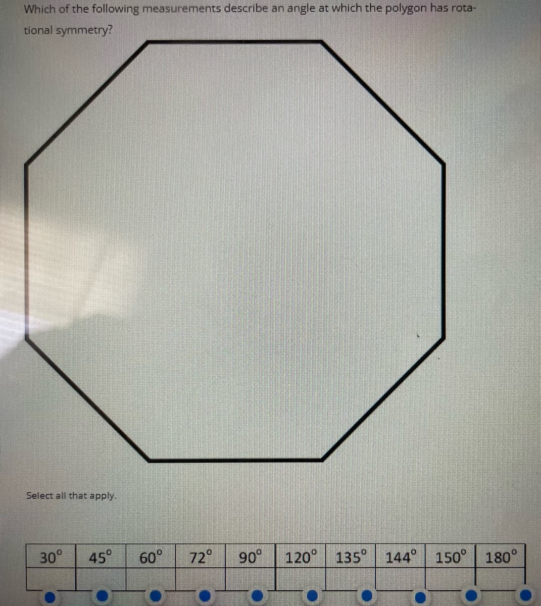 Which of the following measurements describe an angle at which the polygon has rota-
tional symmetry?
Select all that apply.
30° 45⁰ 60° 72° 90° 120° 135° 144° 150° 180°