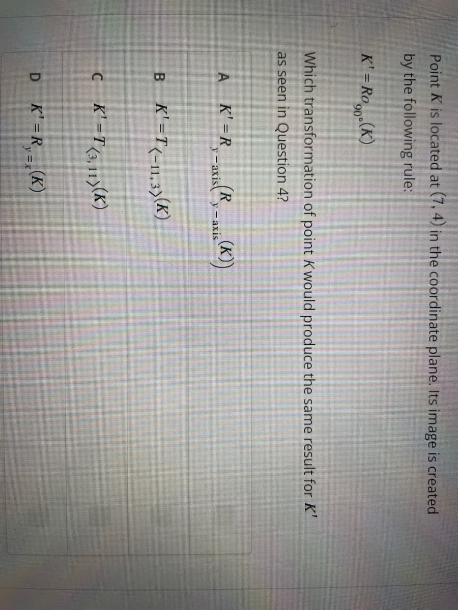 Point K is located at (7,4) in the coordinate plane. Its image is created
by the following rule:
K' = Ron(K)
90°
Which transformation of point Kwould produce the same result for K'
as seen in Question 4?
A_K' =R-axis (R₁-axis(K))
B K'=T(-11,3)(K)
C K'=T(3,11)(K)
D K'=R₁(K)