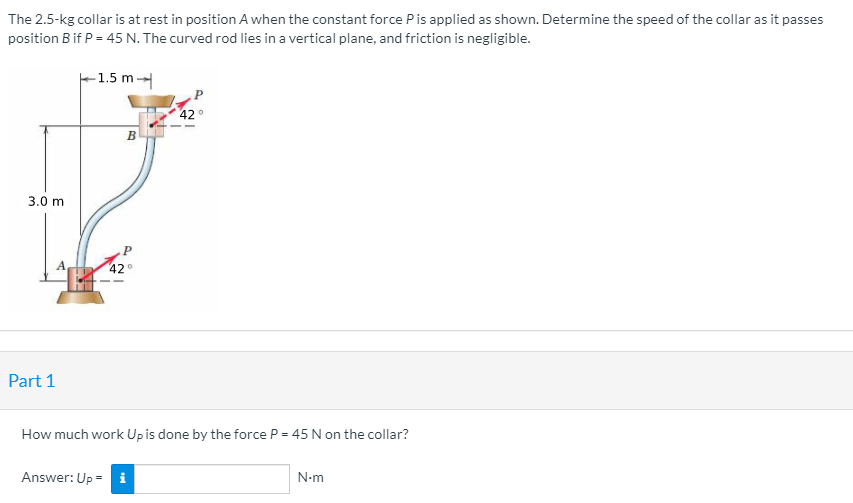 The 2.5-kg collar is at rest in position A when the constant force Pis applied as shown. Determine the speed of the collar as it passes
position B if P = 45 N. The curved rod lies in a vertical plane, and friction is negligible.
F1.5 m
42°
B
3.0 m
42
Part 1
How much work Upis done by the force P = 45 N on the collar?
Answer: Up = i
N-m
